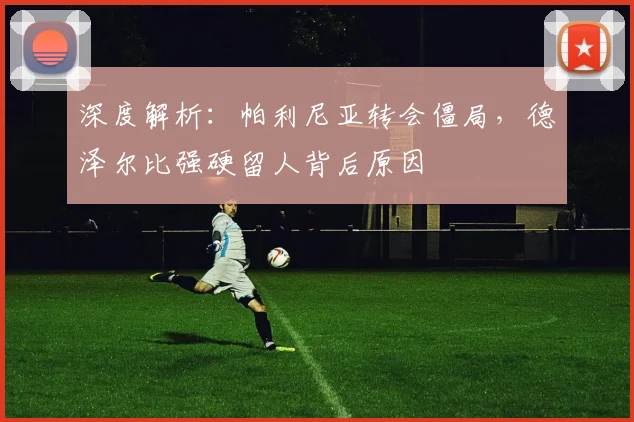 深度解析：帕利尼亚转会僵局，德泽尔比强硬留人背后原因