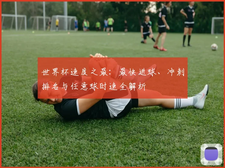世界杯速度之最：最快进球、冲刺排名与任意球时速全解析