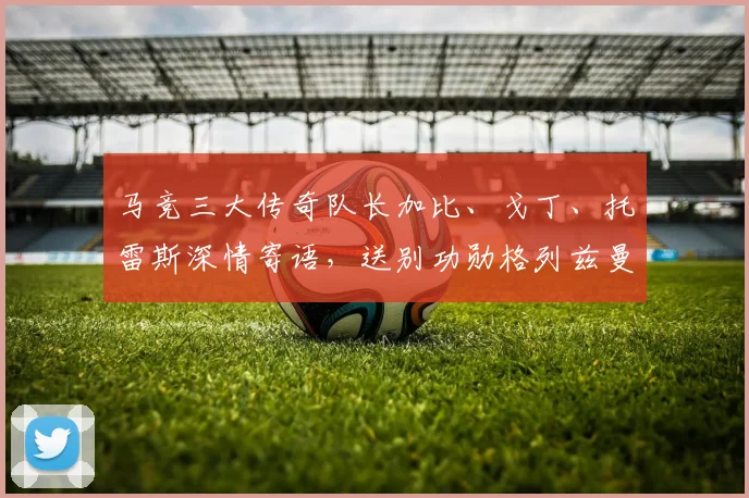 马竞三大传奇队长加比、戈丁、托雷斯深情寄语，送别功勋格列兹曼