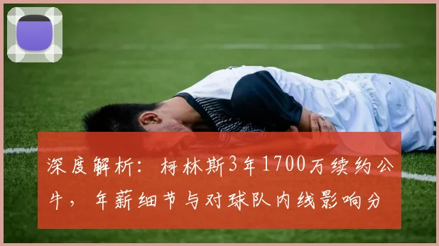 深度解析：柯林斯3年1700万续约公牛，年薪细节与对球队内线影响分析